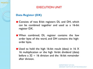 Data Register (DX)
Consists of two 8-bit registers DL and DH, which
can be combined together and used as a 16-bit
register DX.
When combined, DL register contains the low
order byte of the word, and DH contains the high-
order byte.
Used to hold the high 16-bit result (data) in 16 X
16 multiplication or the high 16-bit dividend (data)
before a 32 ÷ 16 division and the 16-bit remainder
after division.
EXECUTION UNIT
DEPARTMENT OF ECE,
ARYANET INSTITUTE OF TECHNOLOGY
MODULE 1
 