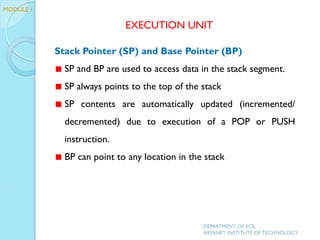 Stack Pointer (SP) and Base Pointer (BP)
SP and BP are used to access data in the stack segment.
SP always points to the top of the stack
SP contents are automatically updated (incremented/
decremented) due to execution of a POP or PUSH
instruction.
BP can point to any location in the stack
EXECUTION UNIT
DEPARTMENT OF ECE,
ARYANET INSTITUTE OF TECHNOLOGY
MODULE 1
 