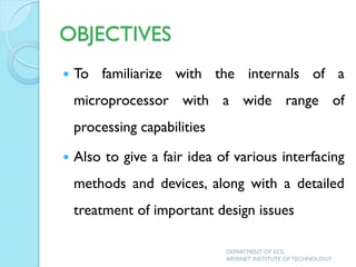 OBJECTIVES
 To familiarize with the internals of a
microprocessor with a wide range of
processing capabilities
 Also to give a fair idea of various interfacing
methods and devices, along with a detailed
treatment of important design issues
DEPARTMENT OF ECE,
ARYANET INSTITUTE OF TECHNOLOGY
 