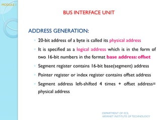 ADDRESS GENERATION:
◦ 20-bit address of a byte is called its physical address
◦ It is specified as a logical address which is in the form of
two 16-bit numbers in the format base address: offset
◦ Segment register contains 16-bit base(segment) address
◦ Pointer register or index register contains offset address
◦ Segment address left-shifted 4 times + offset address=
physical address
DEPARTMENT OF ECE,
ARYANET INSTITUTE OF TECHNOLOGY
BUS INTERFACE UNIT
MODULE 1
 