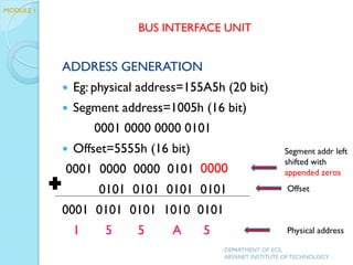 ADDRESS GENERATION
 Eg: physical address=155A5h (20 bit)
 Segment address=1005h (16 bit)
0001 0000 0000 0101
 Offset=5555h (16 bit)
0001 0000 0000 0101
0101 0101 0101 0101
0001 0101 0101 1010 0101
1 5 5 A 5
DEPARTMENT OF ECE,
ARYANET INSTITUTE OF TECHNOLOGY
BUS INTERFACE UNIT
Offset
Segment addr left
shifted with
appended zeros
Physical address
0000
MODULE 1
 