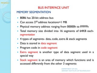 MEMORY SEGMENTATION
 8086 has 20-bit address bus
 Can access 220 address locations=1 MB
 Physical memory address ranging from 00000h to FFFFFh
 Total memory size divided into 16 segments of 64KB each-
segmentation
 4 types of segments- data, code, extra & stack segments
 Data is stored in data segment
 Program code in code segment
 Extra segment is another type of data segment used in a
special way
 Stack segment is an area of memory which functions and is
accessed differently from the other 3 segments
DEPARTMENT OF ECE,
ARYANET INSTITUTE OF TECHNOLOGY
BUS INTERFACE UNIT
MODULE 1
 