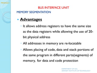  Advantages
◦ It allows address registers to have the same size
as the data registers while allowing the use of 20-
bit physical address
◦ All addresses in memory are re-locatable
◦ Allows placing of code, data and stack portions of
the same program in different parts(segments) of
memory, for data and code protection
DEPARTMENT OF ECE,
ARYANET INSTITUTE OF TECHNOLOGY
MODULE 1
MEMORY SEGMENTATION
BUS INTERFACE UNIT
 