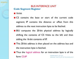 Code Segment Register
16-bit
CS contains the base or start of the current code
segment; IP contains the distance or offset from this
address to the next instruction byte to be fetched.
BIU computes the 20-bit physical address by logically
shifting the contents of CS 4-bits to the left and then
adding the 16-bit contents of IP.
This 20-bit address is then placed on the address bus and
the instruction byte is fetched.
Thus the logical address for an instruction byte is of the
form CS:IP
BUS INTERFACE UNIT
DEPARTMENT OF ECE,
ARYANET INSTITUTE OF TECHNOLOGY
MODULE 1
 