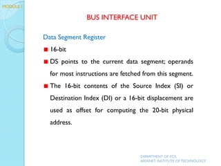 Data Segment Register
16-bit
DS points to the current data segment; operands
for most instructions are fetched from this segment.
The 16-bit contents of the Source Index (SI) or
Destination Index (DI) or a 16-bit displacement are
used as offset for computing the 20-bit physical
address.
BUS INTERFACE UNIT
MODULE 1
DEPARTMENT OF ECE,
ARYANET INSTITUTE OF TECHNOLOGY
 