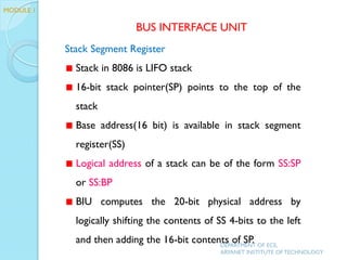 Stack Segment Register
Stack in 8086 is LIFO stack
16-bit stack pointer(SP) points to the top of the
stack
Base address(16 bit) is available in stack segment
register(SS)
Logical address of a stack can be of the form SS:SP
or SS:BP
BIU computes the 20-bit physical address by
logically shifting the contents of SS 4-bits to the left
and then adding the 16-bit contents of SP.
BUS INTERFACE UNIT
MODULE 1
DEPARTMENT OF ECE,
ARYANET INSTITUTE OF TECHNOLOGY
 
