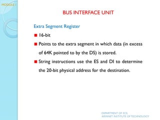 Extra Segment Register
16-bit
Points to the extra segment in which data (in excess
of 64K pointed to by the DS) is stored.
String instructions use the ES and DI to determine
the 20-bit physical address for the destination.
BUS INTERFACE UNIT
MODULE 1
DEPARTMENT OF ECE,
ARYANET INSTITUTE OF TECHNOLOGY
 