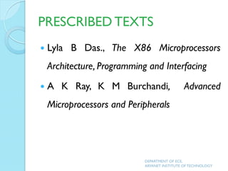 PRESCRIBED TEXTS
 Lyla B Das., The X86 Microprocessors
Architecture, Programming and Interfacing
 A K Ray, K M Burchandi, Advanced
Microprocessors and Peripherals
DEPARTMENT OF ECE,
ARYANET INSTITUTE OF TECHNOLOGY
 