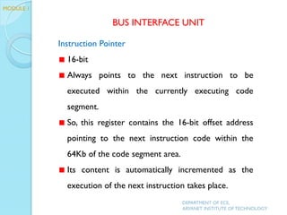 Instruction Pointer
16-bit
Always points to the next instruction to be
executed within the currently executing code
segment.
So, this register contains the 16-bit offset address
pointing to the next instruction code within the
64Kb of the code segment area.
Its content is automatically incremented as the
execution of the next instruction takes place.
MODULE 1
BUS INTERFACE UNIT
DEPARTMENT OF ECE,
ARYANET INSTITUTE OF TECHNOLOGY
 
