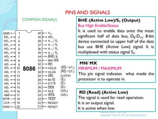 BHE (Active Low)/S7 (Output)
Bus High Enable/Status
It is used to enable data onto the most
significant half of data bus, D8-D15. 8-bit
device connected to upper half of the data
bus use BHE (Active Low) signal. It is
multiplexed with status signal S7.
MN/ MX
MINIMUM / MAXIMUM
This pin signal indicates what mode the
processor is to operate in.
RD (Read) (Active Low)
The signal is used for read operation.
It is an output signal.
It is active when low.
PINS AND SIGNALS
COMMON SIGNALS
DEPARTMENT OF ECE,
ARYANET INSTITUTE OF TECHNOLOGY
 