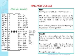 TEST
TEST Input is tested by the ‘WAIT’ instruction.
8086 will enter a wait state after execution of the
WAIT instruction and will resume execution only
when the TEST is made low by an active
hardware.
This is used to synchronize an external activity to
the processor internal operation.
READY
This is the acknowledgement from the slow
device or memory that they have completed the
data transfer.
The signal made available by the devices is
synchronized by the 8284A clock generator to
provide ready input to the 8086.
The signal is active high.
PINS AND SIGNALS
COMMON SIGNALS
DEPARTMENT OF ECE,
ARYANET INSTITUTE OF TECHNOLOGY
 
