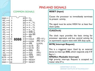RESET (Input)
Causes the processor to immediately terminate
its present activity.
The signal must be active HIGH for at least four
clock cycles.
CLK(Clock)
The clock input provides the basic timing for
processor operation and bus control activity. Its
an asymmetric square wave with 33% duty cycle.
INTR( Interrupt Request)
This is a triggered input. Used by an external
device to interrupt 8086, which responds only if IF
flag is 1.
NMI(Non Maskable Interrupt)
High priority interrupt. Request is accepted no
matter what IF is.
PINS AND SIGNALS
COMMON SIGNALS
DEPARTMENT OF ECE,
ARYANET INSTITUTE OF TECHNOLOGY
 