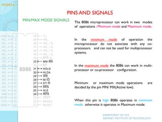 The 8086 microprocessor can work in two modes
of operations : Minimum mode and Maximum mode.
In the minimum mode of operation the
microprocessor do not associate with any co-
processors and can not be used for multiprocessor
systems.
In the maximum mode the 8086 can work in multi-
processor or co-processor configuration.
Minimum or maximum mode operations are
decided by the pin MN/ MX(Active low).
When this pin is high 8086 operates in minimum
mode otherwise it operates in Maximum mode.
PINS AND SIGNALS
MODULE 1
MIN/MAX MODE SIGNALS
DEPARTMENT OF ECE,
ARYANET INSTITUTE OF TECHNOLOGY
 