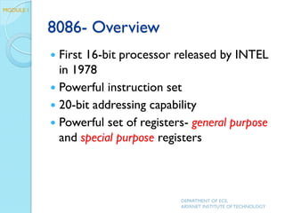 8086- Overview
 First 16-bit processor released by INTEL
in 1978
 Powerful instruction set
 20-bit addressing capability
 Powerful set of registers- general purpose
and special purpose registers
DEPARTMENT OF ECE,
ARYANET INSTITUTE OF TECHNOLOGY
MODULE 1
 