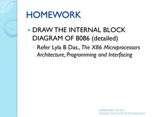 HOMEWORK
 DRAW THE INTERNAL BLOCK
DIAGRAM OF 8086 (detailed)
◦ Refer Lyla B Das., The X86 Microprocessors
Architecture, Programming and Interfacing
DEPARTMENT OF ECE,
ARYANET INSTITUTE OF TECHNOLOGY
 