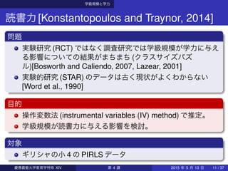 学級規模と学力
読書力[Konstantopoulos and Traynor, 2014]
問題
実験研究 (RCT) ではなく調査研究では学級規模が学力に与え
る影響についての結果がまちまち (クラスサイズパズ
ル)[Bosworth and Caliendo, 2007, Lazear, 2001]
実験的研究 (STAR) のデータは古く現状がよくわからない
[Word et al., 1990]
目的
操作変数法 (instrumental variables (IV) method) で推定。
学級規模が読書力に与える影響を検討。
対象
ギリシャの小 4 の PIRLS データ
慶應義塾大学教育学特殊 XIV 第 4 講 2015 年 5 月 13 日 11 / 37
 