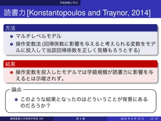 学級規模と学力
読書力[Konstantopoulos and Traynor, 2014]
方法
マルチレベルモデル
操作変数法 (回帰係数に影響を与えると考えられる変数をモデ
ルに投入して当該回帰係数を正しく見積もろうとする)
結果
操作変数を投入したモデルでは学級規模が読書力に影響を与
えるとは示唆されず。
論点 
このような結果となったのはどういうことが背景にある
のだろうか？
 
慶應義塾大学教育学特殊 XIV 第 4 講 2015 年 5 月 13 日 12 / 37
 
