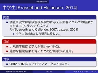 学級規模と学力
中学生[Krassel and Heinesen, 2014]
問題
調査研究では学級規模が学力に与える影響についての結果が
まちまち (クラスサイズパズ
ル)[Bosworth and Caliendo, 2007, Lazear, 2001]
中学生を対象とした研究は珍しい。
目的
小規模学級ほど学力が高いか (得点)。
適切な推定結果を得るための分析手法の適用。
対象
2002 ∼ 07 年までのデンマークの 10 年生。
慶應義塾大学教育学特殊 XIV 第 4 講 2015 年 5 月 13 日 14 / 37
 