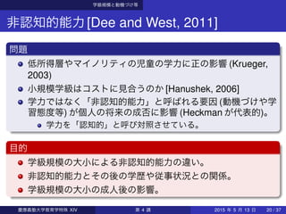 学級規模と動機づけ等
非認知的能力[Dee and West, 2011]
問題
低所得層やマイノリティの児童の学力に正の影響 (Krueger,
2003)
小規模学級はコストに見合うのか [Hanushek, 2006]
学力ではなく「非認知的能力」と呼ばれる要因 (動機づけや学
習態度等) が個人の将来の成否に影響 (Heckman が代表的)。
学力を「認知的」と呼び対照させている。
目的
学級規模の大小による非認知的能力の違い。
非認知的能力とその後の学歴や従事状況との関係。
学級規模の大小の成人後の影響。
慶應義塾大学教育学特殊 XIV 第 4 講 2015 年 5 月 13 日 20 / 37
 