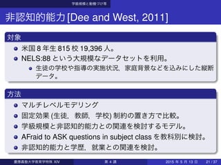 学級規模と動機づけ等
非認知的能力[Dee and West, 2011]
対象
米国 8 年生 815 校 19,396 人。
NELS:88 という大規模なデータセットを利用。
生徒の学校や指導の実施状況，家庭背景などを込みにした縦断
データ。
方法
マルチレベルモデリング
固定効果 (生徒，教師，学校) 制約の置き方で比較。
学級規模と非認知的能力との関連を検討するモデル。
AFraid to ASK questions in subject class を教科別に検討。
非認知的能力と学歴，就業との関連を検討。
慶應義塾大学教育学特殊 XIV 第 4 講 2015 年 5 月 13 日 21 / 37
 
