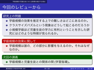 学級規模が児童生徒に与える影響を検討する視点
今回のレビューから
研究上の問題
学級規模の効果を推定する上での難しさはどこにあるのか。
クラスサイズパズルという現象はどうして起こるのだろうか
小規模学級ほど児童生徒の学力に有利ということを示した研
究にはどのような特徴が見られるか。
学級規模の効果に関して
学級規模は誰の，どの部分に影響を与えるのか。それはなぜ
なのか。
次回の講義
学級規模と児童生徒との関係の間 (学習指導)。
慶應義塾大学教育学特殊 XIV 第 4 講 2015 年 5 月 13 日 33 / 37
 