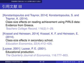 学級規模が児童生徒に与える影響を検討する視点
引用文献 III
[Konstantopoulos and Traynor, 2014] Konstantopoulos, S. and
Traynor, A. (2014).
Class size effects on reading achievement using PIRLS data:
Evidence from Greece.
Teachers College Record, 116(2):1–29.
[Krassel and Heinesen, 2014] Krassel, K. F. and Heinesen, E.
(2014).
Class-size effects in secondary school.
Education Economics, 22(4):412–426.
[Lazear, 2001] Lazear, P. E. (2001).
Educational production.
The Quarterly Journal of Economics, 116:777–803.
慶應義塾大学教育学特殊 XIV 第 4 講 2015 年 5 月 13 日 36 / 37
 