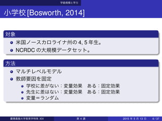学級規模と学力
小学校[Bosworth, 2014]
対象
米国ノースカロライナ州の 4, 5 年生。
NCRDC の大規模データセット。
方法
マルチレベルモデル
教師要因を固定
学校に差がない：変量効果 ある：固定効果
先生に差はない：変量効果 ある：固定効果
変量＝ランダム
慶應義塾大学教育学特殊 XIV 第 4 講 2015 年 5 月 13 日 6 / 37
 