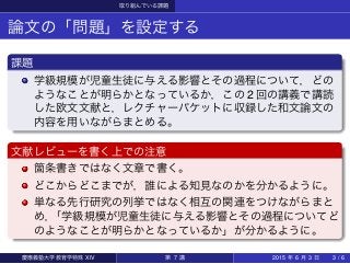 取り組んでいる課題
論文の「問題」を設定する
課題
学級規模が児童生徒に与える影響とその過程について，どの
ようなことが明らかとなっているか，この 2 回の講義で講読
した欧文文献と，レクチャーパケットに収録した和文論文の
内容を用いながらまとめる。
文献レビューを書く上での注意
箇条書きではなく文章で書く。
どこからどこまでが，誰による知見なのかを分かるように。
単なる先行研究の列挙ではなく相互の関連をつけながらまと
め，「学級規模が児童生徒に与える影響とその過程についてど
のようなことが明らかとなっているか」が分かるように。
慶應義塾大学教育学特殊 XIV 第 7 講 2015 年 6 月 3 日 3 / 6
 