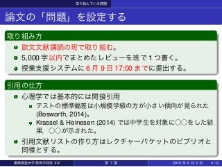 取り組んでいる課題
論文の「問題」を設定する
取り組み方
欧文文献講読の班で取り組む。
5,000 字以内でまとめたレビューを班で 1 つ書く。
授業支援システムに 6 月 9 日 17:00 までに提出する。
引用の仕方
心理学では基本的には間接引用
テストの標準偏差は小規模学級の方が小さい傾向が見られた
(Bosworth, 2014)。
Krassel & Heinesen (2014) では中学生を対象に○○をした結
果，○○が示された。
引用文献リストの作り方はレクチャーパケットのビブリオと
同様とする。
慶應義塾大学教育学特殊 XIV 第 7 講 2015 年 6 月 3 日 4 / 6
 