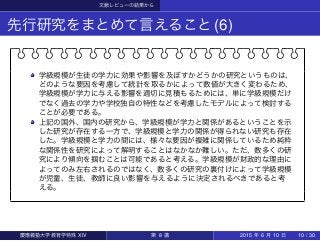 文献レビューの結果から
先行研究をまとめて言えること(6)
学級規模が生徒の学力に効果や影響を及ぼすかどうかの研究というものは、
どのような要因を考慮して統計を取るかによって数値が大きく変わるため、
学級規模が学力に与える影響を適切に見積もるためには、単に学級規模だけ
でなく過去の学力や学校独自の特性などを考慮したモデルによって検討する
ことが必要である。
上記の国外、国内の研究から、学級規模が学力と関係があるということを示
した研究が存在する一方で、学級規模と学力の関係が得られない研究も存在
した。学級規模と学力の間には、様々な要因が複雑に関係しているため純粋
な関係性を研究によって解明することはなかなか難しい。ただ、数多くの研
究により傾向を掴むことは可能であると考える。学級規模が財政的な理由に
よってのみ左右されるのではなく、数多くの研究の裏付けによって学級規模
が児童、生徒、教師に良い影響を与えるように決定されるべきであると考
える。
慶應義塾大学教育学特殊 XIV 第 8 講 2015 年 6 月 10 日 10 / 30
 