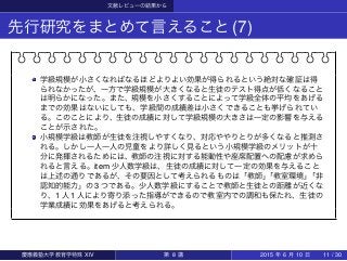 文献レビューの結果から
先行研究をまとめて言えること(7)
学級規模が小さくなればなるほどよりよい効果が得られるという絶対な確証は得
られなかったが、一方で学級規模が大きくなると生徒のテスト得点が低くなること
は明らかになった。また、規模を小さくすることによって学級全体の平均をあげる
までの効果はないにしても、学級間の成績差は小さくできることも挙げられてい
る。このことにより、生徒の成績に対して学級規模の大きさは一定の影響を与える
ことが示された。
小規模学級は教師が生徒を注視しやすくなり、対応ややりとりが多くなると推測さ
れる。しかし一人一人の児童をより詳しく見るという小規模学級のメリットが十
分に発揮されるためには、教師の注視に対する能動性や座席配置への配慮が求めら
れると言える。item 少人数学級は、生徒の成績に対して一定の効果を与えること
は上述の通りであるが、その要因として考えられるものは「教師」「教室環境」「非
認知的能力」の 3 つである。少人数学級にすることで教師と生徒との距離が近くな
り、1 人 1 人により寄り添った指導ができるので教室内での調和も保たれ、生徒の
学業成績に効果をあげると考えられる。
慶應義塾大学教育学特殊 XIV 第 8 講 2015 年 6 月 10 日 11 / 30
 