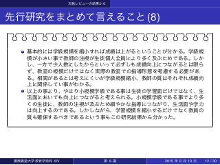 文献レビューの結果から
先行研究をまとめて言えること(8)
基本的には学級規模を縮小すれば成績は上がるということが分かる。学級規
模が小さい事で教師の注視が生徒個人全員により多く及ぶためである。しか
し、一方で少人数にしたからといって必ずしも成績向上につながるとは限ら
ず、教室の規模だけではなく実際の教室での指導形態を考慮する必要があ
る。相関があるとは考えにくいが学級規模縮小、教師の質はそれぞれ成績向
上に関係してい事がわかる。
以上の事より、やはり小規模学級である事は生徒の学習面だけではなく、生
活面においても向上につながると考えられる。小規模学級である事でより多
くの生徒に、教師の注視が及ぶため細やかな指導につながり、生活面や学力
は向上するのである。しかしながら、学習規模を縮小するだけでなく教員の
質も確保するべきであるという事もこの研究結果から分かった。
慶應義塾大学教育学特殊 XIV 第 8 講 2015 年 6 月 10 日 12 / 30
 