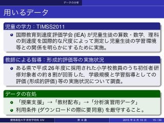 データの分析
用いるデータ
児童の学力：TIMSS2011
国際教育到達度評価学会 (IEA) が児童生徒の算数・数学，理科
の到達度を国際的な尺度によって測定し児童生徒の学習環境
等との関係を明らかにするために実施。
教師による指導：形成的評価等の実施状況
ある県で平成 26 年度に採用された小学校教員のうち初任者研
修対象者の約 8 割が回答した，学級規模と学習指導としての
評価 (形成的評価) 等の実施状況について調査。
データの在処
「授業支援」→「教材配布」→「分析演習用データ」
利用条件 (ダウンロードの際に要同意) を厳守すること。
慶應義塾大学教育学特殊 XIV 第 8 講 2015 年 6 月 10 日 15 / 30
 