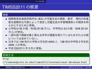 データの分析
TIMSS2011の概要
概要
国際教育到達度評価学会 (IEA) が児童生徒の算数・数学，理科の到達
度を国際的な尺度によって測定し児童生徒の学習環境等との関係を明
らかにするために実施。
小学校は 50 か国・地域 (約 26 万人)，中学校は 42 か国・地域 (約 24
万人) が参加。
一部の国で調査対象と異なる学年が調査を受けているためそれらの国
については含めていない。
日本では 149 校の小学校 4 年生約 4400 人，138 校の中学校 2 年生約
4400 人が参加。
平成 23(2011) 年 3 月に実施。
取得方法
http:
//timssandpirls.bc.edu/timss2011/international-database.html
慶應義塾大学教育学特殊 XIV 第 8 講 2015 年 6 月 10 日 16 / 30
 