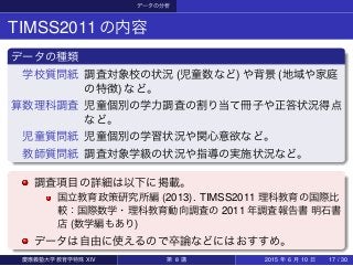 データの分析
TIMSS2011の内容
データの種類
学校質問紙 調査対象校の状況 (児童数など) や背景 (地域や家庭
の特徴) など。
算数理科調査 児童個別の学力調査の割り当て冊子や正答状況得点
など。
児童質問紙 児童個別の学習状況や関心意欲など。
教師質問紙 調査対象学級の状況や指導の実施状況など。
調査項目の詳細は以下に掲載。
国立教育政策研究所編 (2013). TIMSS2011 理科教育の国際比
較：国際数学・理科教育動向調査の 2011 年調査報告書 明石書
店 (数学編もあり)
データは自由に使えるので卒論などにはおすすめ。
慶應義塾大学教育学特殊 XIV 第 8 講 2015 年 6 月 10 日 17 / 30
 