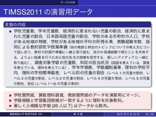 データの分析
TIMSS2011の演習用データ
変数の内容
学校児童数，学年児童数，経済的に恵まれない児童の割合，経済的に恵ま
れた児童の割合，日本語母語児童の割合，学校のある市町村の人口，学校
がある地域の特徴，学校がある地域の平均の所得水準，教職経験年数，協
同による教材研究や授業準備（他の教師と特定のトピックについての教え方につい
て話し合う，教材の計画や準備に一緒に取り組む，自分の指導経験で得たことを共有す
る，よりよい指導を行うために他の先生の授業を見学する，新しいアイディアに一緒に
取り組む），調査対象学級の児童数，科目の担当状況（国語を教えている，算数
を教えている，理科を教えている），学年学級数，学級編制基準，理科の学校平
均，理科の学校標準偏差，レベル別の児童の割合（レベル 1 の児童の割合，レ
ベル 2 の児童の割合，レベル 3 の児童の割合，レベル 4 の児童の割合，レベル 5 の児童
の割合，低位 (レベル 1∼3) の児童の割合）
学校質問紙，算数理科調査，教師質問紙のデータを演習用にマージ。
学級規模と学習集団規模が一致するように理科を対象教科。
著しく小規模な学級 (20 人以下) はデータから除外。
慶應義塾大学教育学特殊 XIV 第 8 講 2015 年 6 月 10 日 18 / 30
 