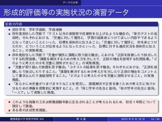データの分析
形成的評価等の実施状況の演習データ
変数の内容
担任学年，学年学級数，学級規模
昨年度担任した学級で「テスト以外の表現物や成果物を仕上げるような機会の」「単元テストの返
却時」それぞれにおける，「児童に対して個別に，学習の結果身につけてほしい内容やできるよう
になってほしいことといった，目標を具体的に伝えること」「児童に対して個別に，何を身につけ
たのか，どういうことが出来るようになったかといった，目標に対する達成状況を具体的に伝え
ること」の実施頻度。
昨年度担任した学級で「児童が個別に課題に取り組む機会」における「正誤を指摘したり採点した
りする机間指導」「課題を解決するための考え方を示したり，正誤の理由を説明する机間指導」「ど
のように考えたのかを児童に説明させること」の実施頻度。
「児童が取り組んだ宿題を戻す機会」「小テストの結果を戻す機会」それぞれにおける，「正誤を指
摘したり採点したりすること」「課題を解決するための考え方を示したり正誤の理由をコメントと
して書き込んだり直接説明すること」「どのように考えたのかを児童に説明させること」の実施
頻度。
「あらかじめ児童がつまづきそうなことを想定し，課題解決や正答を導くための考え方に気づか
せるための準備を授業前に実施すること」の「同じ学年の先生と協同」「他の学年の先生と協同」
「一人で」して実施した頻度。
このような指導の工夫は教職経験年数に左右されることが考えられるため，初任 1 年間について
限定して調査。
ある県のほぼ悉皆調査。
慶應義塾大学教育学特殊 XIV 第 8 講 2015 年 6 月 10 日 19 / 30
 