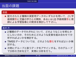 今後取り組む課題
当面の課題
課題
配付された 2 種類の演習用データのいずれかを用いて，(1) 学
級規模等と児童の学力との関係，あるいは (2) 学級規模等と教
師による学習指導との関係を検討して下さい。
進め方
2 種類のデータそれぞれについて，どのようなことを明らか
にしたいのか，そのためにどのような変数を組み合わせて分
析すればよいかを検討する。
TIMSS データについては，どのような層化をすればよいか検
討する。
次時にグループと扱うデータをアサインする。そのグループ
で分析の方針を立て，実際に分析を行う。
慶應義塾大学教育学特殊 XIV 第 8 講 2015 年 6 月 10 日 28 / 30
 