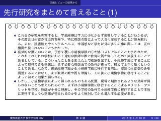 文献レビューの結果から
先行研究をまとめて言えること(1)
これらの研究を考察すると、学級規模は学力に少なからず影響していることがわかるが、
その度合は生徒の社会的背景や、特に教師の質によって大きく左右することが読み取れ
る。また、読書能力やメンタルヘルス、幸福感など学力以外の多くの事に関しては、正の
相関が見られないこともわかった。
経済的な面においては、予想を覆し小規模学級の方が低コストであることも示されたが、
これもそれぞれの学校において適切な教師の数と教育の質が伴って初めて実現することで
あるとしている。こういったことをふまえた上で結論を出すと、小規模学級にすることに
よって期待できる効果は、まず必要な教師面での条件が揃って、初めて上手く働くという
ことである。なので、普通規模学級から小規模学級に移行する際は、安易に生徒数のみを
調整するのではなく、まず教師の数や質を準備し、その後に小規模学級に移行することに
よって初めて効果が得られる。
しかし、小規模学級によって得られるものもある反面、現場で期待されるような効果が得
られないことも考えられるので、まずは小規模学級に移行することによるメリット・デメ
リットを学校、教師が十分に理解し、その学校の条件で小規模学級に移行することで本当
に期待するような効果が得られるのかをよく検討してから導入する必要がある。
慶應義塾大学教育学特殊 XIV 第 8 講 2015 年 6 月 10 日 5 / 30
 