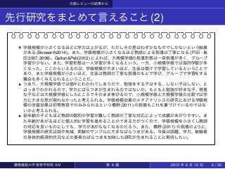 文献レビューの結果から
先行研究をまとめて言えること(2)
学級規模が小さくなるほどに学力は上がるが、ただしその差はわずかなものでしかないという結果
がある (Bosworth2014)。また、学級規模が小さくなるほど教師による指導は丁寧になる (戸田・島
田 2007,2008)。Galton&Pell(2012) によれば、大規模学級の指導形態は一斉指導が多く、グループ
学習が少ない。また、学習形態は一人学習が多くなるという。一方、小規模学級では協同学習が多
くなった。ここからいえるのは、学級規模が大きいほど、生徒は個々で学習しているということで
あり、また学級規模が小さいほど、生徒は教師の丁寧な指導のもとで学び、グループで学習をする
機会も多く与えられるということだ。
つまり、大規模学級では個々にわかれてしまうので、勉強をする子はする、しない子はしない、と
はっきりわかれるので、学力にばらつきが生まれるのではないか。もともと勉強が好きな子、得意
な子などは大規模学級にしたところでそのまま伸びるので、小規模学級と大規模学級の比較では学
力に大きな差が現れなかったと考えられる。学級規模効果のメタアナリシスの研究における学級規
模の改善効果は初等教育でのみみられるという橋野 (2011) の指摘もこれを裏づけているのではな
いかと考えられる。
低年齢の子どもほど教師の個別の学習が難しく教師の丁寧な対応によって成績があがりやすい。ま
た年齢があがるほどに個人的に学習を進めることのできる力がつくので、学級規模を小さくし教師
の対応を良いものにしても、学力があがらなくなるのだろう。また、橋野 (2011) の指摘のように、
学級規模の研究は国や地域、実験のサンプルに大きなばらつきがある。今後は国籍、学力、被験者
の身体的経済的状況などの要素のばらつきを加味した研究が生まれることに期待したい。
慶應義塾大学教育学特殊 XIV 第 8 講 2015 年 6 月 10 日 6 / 30
 