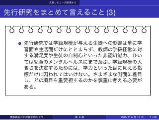 文献レビューの結果から
先行研究をまとめて言えること(3)
先行研究では学級規模が与える生徒への影響は単に学
習面や生活面だけにととまらず、教師の学級経営に対
する満足度や生徒の自制心といった非認知能力、ひい
ては児童のメンタルヘルスにまで及ぶ。学級規模の大
きさを決定するためには、学力といった目に見える指
標だけに囚われてはいけない。さまざまな側面に着目
し、どの項目を重要視するのかを慎重に考える必要が
ある。
慶應義塾大学教育学特殊 XIV 第 8 講 2015 年 6 月 10 日 7 / 30
 