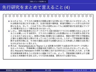 文献レビューの結果から
先行研究をまとめて言えること(4)
以上のように、クラスの小規模化の影響は様々な分野において現れることが分かった。そ
れは教師の生徒に対する接し方、生徒の態度や精神面、教室内環境といった学力以外の分
野にも及ぶ。そして、これまでのいずれの研究においても小規模学級が生徒児童にマイナ
スの影響が出たという報告は見られなかった。
しかし、研究の結果得られたデータのプラス面の原因がクラスの小規模化のみによるとす
ることは難しいとする研究や、クラスの小規模化による影響はないとする研究も存在する
ことも忘れてはならない。実際に学級に影響を与える要因は、教師の質や学年の学級数な
ど様々な要因が相互に関わりあっていることが考えられる。したがって学級規模の影響に
関する研究の際には、その他の要因に起因する影響もあることを考慮した実験方法を用い
なければならないと言えよう。
例えば、Konstantopoulos & Traynor による読書力の研究では過去の学力のデータを用い
なかったために、学級規模との関連を表す研究としては不十分なものになってしまった。
逆に Krassel & Heinesenn の研究では実験における分析手法に工夫を施したため、より適
切な実験結果を得ることが出来たと結論づけている。よって、学級規模の効果をより正確
に知るため実験の手法を工夫しつつ引き続き調査、研究を行う必要がある。
慶應義塾大学教育学特殊 XIV 第 8 講 2015 年 6 月 10 日 8 / 30
 