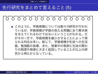 文献レビューの結果から
先行研究をまとめて言えること(5)
このように、学級規模については数々の研究が行われ
ているが、学級規模が学級の抱える問題に全て解決策
を与えてくれるわけではないということがわかる。だ
がその一方で、学級規模を縮小させることによって得
られる利点は多い。総じて、学級規模が生徒への生活
面、勉強面の指導、また、授業中の教師と生徒の関わ
りの程度や規律に大きく起因していることが以上の研
究から明らかとなっている。
慶應義塾大学教育学特殊 XIV 第 8 講 2015 年 6 月 10 日 9 / 30
 