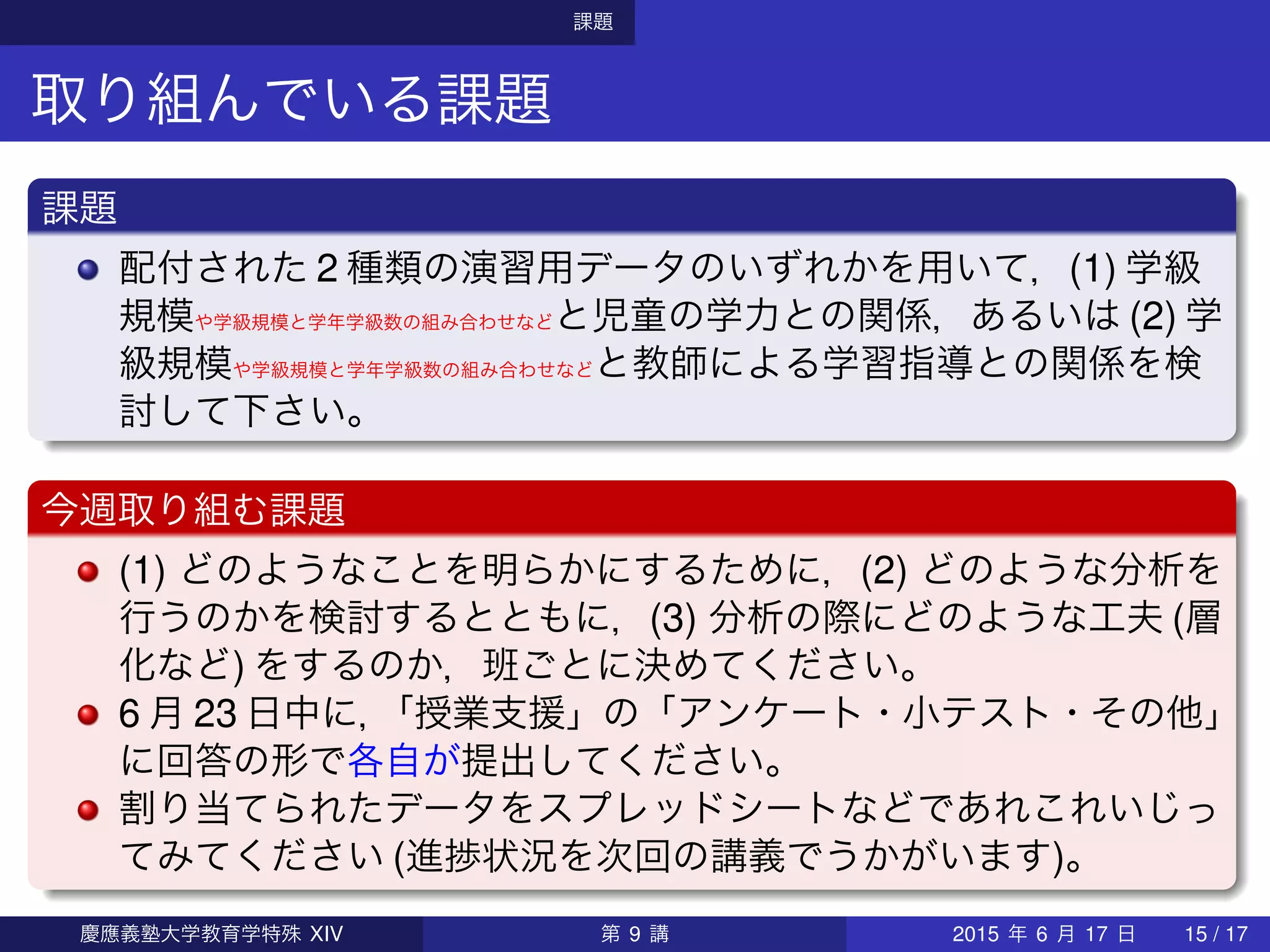 課題
取り組んでいる課題
課題
配付された 2 種類の演習用データのいずれかを用いて，(1) 学級
規模や学級規模と学年学級数の組み合わせなどと児童の学力との関係，あるいは (2) 学
級規模や学級規模と学年学級数の組み合わせなどと教師による学習指導との関係を検
討して下さい。
今週取り組む課題
(1) どのようなことを明らかにするために，(2) どのような分析を
行うのかを検討するとともに，(3) 分析の際にどのような工夫 (層
化など) をするのか，班ごとに決めてください。
6 月 23 日中に，「授業支援」の「アンケート・小テスト・その他」
に回答の形で各自が提出してください。
割り当てられたデータをスプレッドシートなどであれこれいじっ
てみてください (進捗状況を次回の講義でうかがいます)。
慶應義塾大学教育学特殊 XIV 第 9 講 2015 年 6 月 17 日 15 / 17
 