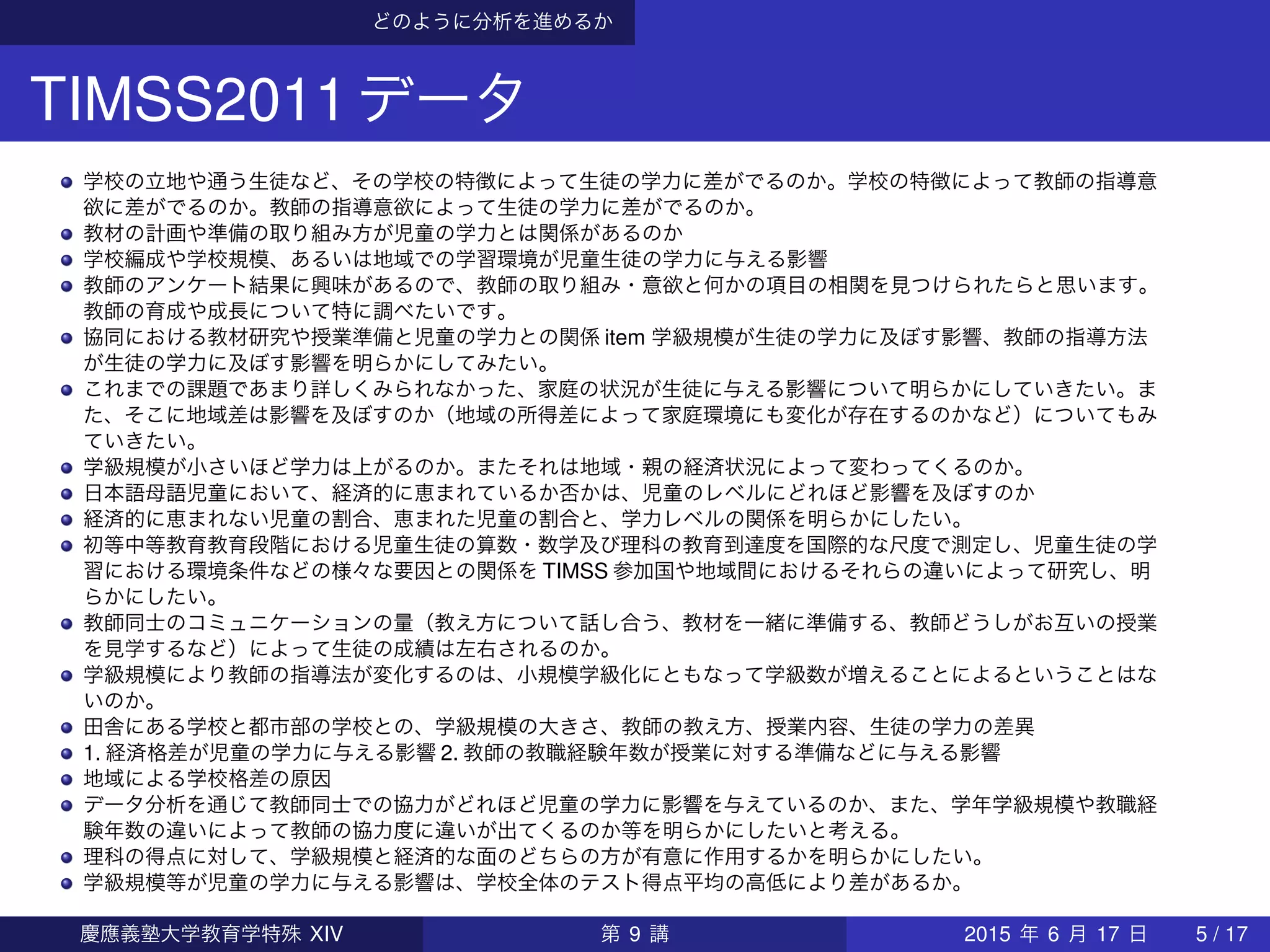どのように分析を進めるか
TIMSS2011データ
学校の立地や通う生徒など、その学校の特徴によって生徒の学力に差がでるのか。学校の特徴によって教師の指導意
欲に差がでるのか。教師の指導意欲によって生徒の学力に差がでるのか。
教材の計画や準備の取り組み方が児童の学力とは関係があるのか
学校編成や学校規模、あるいは地域での学習環境が児童生徒の学力に与える影響
教師のアンケート結果に興味があるので、教師の取り組み・意欲と何かの項目の相関を見つけられたらと思います。
教師の育成や成長について特に調べたいです。
協同における教材研究や授業準備と児童の学力との関係 item 学級規模が生徒の学力に及ぼす影響、教師の指導方法
が生徒の学力に及ぼす影響を明らかにしてみたい。
これまでの課題であまり詳しくみられなかった、家庭の状況が生徒に与える影響について明らかにしていきたい。ま
た、そこに地域差は影響を及ぼすのか（地域の所得差によって家庭環境にも変化が存在するのかなど）についてもみ
ていきたい。
学級規模が小さいほど学力は上がるのか。またそれは地域・親の経済状況によって変わってくるのか。
日本語母語児童において、経済的に恵まれているか否かは、児童のレベルにどれほど影響を及ぼすのか
経済的に恵まれない児童の割合、恵まれた児童の割合と、学力レベルの関係を明らかにしたい。
初等中等教育教育段階における児童生徒の算数・数学及び理科の教育到達度を国際的な尺度で測定し、児童生徒の学
習における環境条件などの様々な要因との関係を TIMSS 参加国や地域間におけるそれらの違いによって研究し、明
らかにしたい。
教師同士のコミュニケーションの量（教え方について話し合う、教材を一緒に準備する、教師どうしがお互いの授業
を見学するなど）によって生徒の成績は左右されるのか。
学級規模により教師の指導法が変化するのは、小規模学級化にともなって学級数が増えることによるということはな
いのか。
田舎にある学校と都市部の学校との、学級規模の大きさ、教師の教え方、授業内容、生徒の学力の差異
1. 経済格差が児童の学力に与える影響 2. 教師の教職経験年数が授業に対する準備などに与える影響
地域による学校格差の原因
データ分析を通じて教師同士での協力がどれほど児童の学力に影響を与えているのか、また、学年学級規模や教職経
験年数の違いによって教師の協力度に違いが出てくるのか等を明らかにしたいと考える。
理科の得点に対して、学級規模と経済的な面のどちらの方が有意に作用するかを明らかにしたい。
学級規模等が児童の学力に与える影響は、学校全体のテスト得点平均の高低により差があるか。
慶應義塾大学教育学特殊 XIV 第 9 講 2015 年 6 月 17 日 5 / 17
 