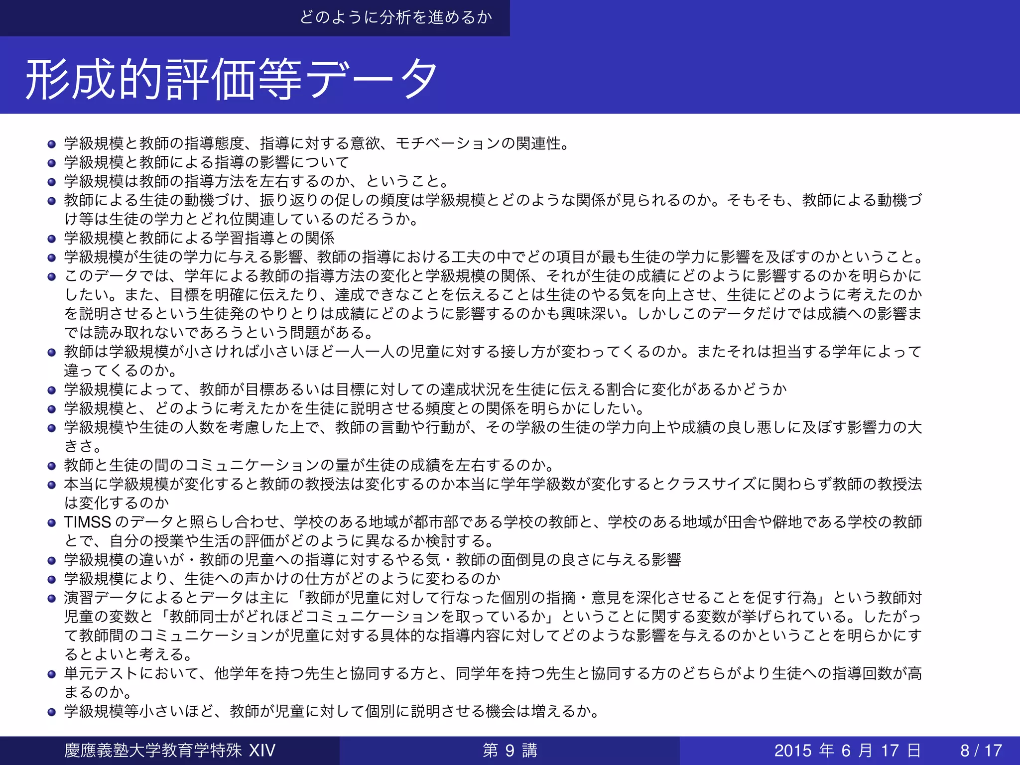 どのように分析を進めるか
形成的評価等データ
学級規模と教師の指導態度、指導に対する意欲、モチベーションの関連性。
学級規模と教師による指導の影響について
学級規模は教師の指導方法を左右するのか、ということ。
教師による生徒の動機づけ、振り返りの促しの頻度は学級規模とどのような関係が見られるのか。そもそも、教師による動機づ
け等は生徒の学力とどれ位関連しているのだろうか。
学級規模と教師による学習指導との関係
学級規模が生徒の学力に与える影響、教師の指導における工夫の中でどの項目が最も生徒の学力に影響を及ぼすのかということ。
このデータでは、学年による教師の指導方法の変化と学級規模の関係、それが生徒の成績にどのように影響するのかを明らかに
したい。また、目標を明確に伝えたり、達成できなことを伝えることは生徒のやる気を向上させ、生徒にどのように考えたのか
を説明させるという生徒発のやりとりは成績にどのように影響するのかも興味深い。しかしこのデータだけでは成績への影響ま
では読み取れないであろうという問題がある。
教師は学級規模が小さければ小さいほど一人一人の児童に対する接し方が変わってくるのか。またそれは担当する学年によって
違ってくるのか。
学級規模によって、教師が目標あるいは目標に対しての達成状況を生徒に伝える割合に変化があるかどうか
学級規模と、どのように考えたかを生徒に説明させる頻度との関係を明らかにしたい。
学級規模や生徒の人数を考慮した上で、教師の言動や行動が、その学級の生徒の学力向上や成績の良し悪しに及ぼす影響力の大
きさ。
教師と生徒の間のコミュニケーションの量が生徒の成績を左右するのか。
本当に学級規模が変化すると教師の教授法は変化するのか本当に学年学級数が変化するとクラスサイズに関わらず教師の教授法
は変化するのか
TIMSS のデータと照らし合わせ、学校のある地域が都市部である学校の教師と、学校のある地域が田舎や僻地である学校の教師
とで、自分の授業や生活の評価がどのように異なるか検討する。
学級規模の違いが・教師の児童への指導に対するやる気・教師の面倒見の良さに与える影響
学級規模により、生徒への声かけの仕方がどのように変わるのか
演習データによるとデータは主に「教師が児童に対して行なった個別の指摘・意見を深化させることを促す行為」という教師対
児童の変数と「教師同士がどれほどコミュニケーションを取っているか」ということに関する変数が挙げられている。したがっ
て教師間のコミュニケーションが児童に対する具体的な指導内容に対してどのような影響を与えるのかということを明らかにす
るとよいと考える。
単元テストにおいて、他学年を持つ先生と協同する方と、同学年を持つ先生と協同する方のどちらがより生徒への指導回数が高
まるのか。
学級規模等小さいほど、教師が児童に対して個別に説明させる機会は増えるか。
慶應義塾大学教育学特殊 XIV 第 9 講 2015 年 6 月 17 日 8 / 17
 