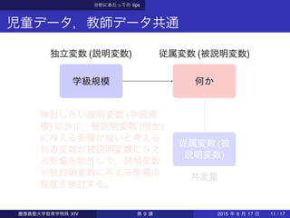 分析にあたっての tips
児童データ，教師データ共通
学級規模 何か
独立変数 (説明変数) 従属変数 (被説明変数)
従属変数 (被
説明変数)
共変量
検討したい説明変数 (学級規
模) 以外に，被説明変数 (何か)
に与える影響が強いと考えら
れる変数が被説明変数に与え
る影響を除外して，説明変数
が被説明変数に与える影響の
程度を検討する。
慶應義塾大学教育学特殊 XIV 第 9 講 2015 年 6 月 17 日 11 / 17
 