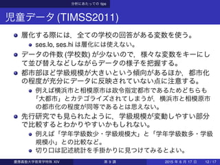 分析にあたっての tips
児童データ(TIMSS2011)
層化する際には，全ての学校の回答がある変数を使う。
ses.lo, ses.hi は層化には使えない。
データの件数 (学校数) が少ないので，様々な変数をキーにし
て並び替えなどしながらデータの様子を把握する。
都市部ほど学級規模が大きいという傾向があるほか，都市化
の程度が充分にデータに反映されていない点に注意する。
例えば横浜市と相模原市は政令指定都市であるためどちらも
「大都市」とカテゴライズされてしまうが，横浜市と相模原市
の都市化の程度が同等であるとは思えない。
先行研究でも見られたように，学級規模が変動しやすい部分
で比較するとわかりやすいかもしれない。
例えば「学年学級数少・学級規模大」と「学年学級数多・学級
規模小」との比較など。
切り口は記述統計を手掛かりに見つけてみるとよい。
慶應義塾大学教育学特殊 XIV 第 9 講 2015 年 6 月 17 日 12 / 17
 