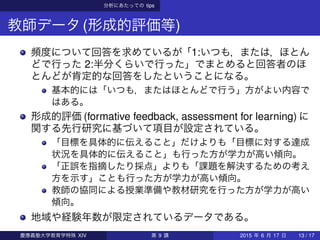 分析にあたっての tips
教師データ(形成的評価等)
頻度について回答を求めているが「1:いつも，または，ほとん
どで行った 2:半分くらいで行った」でまとめると回答者のほ
とんどが肯定的な回答をしたということになる。
基本的には「いつも，またはほとんどで行う」方がよい内容で
はある。
形成的評価 (formative feedback, assessment for learning) に
関する先行研究に基づいて項目が設定されている。
「目標を具体的に伝えること」だけよりも「目標に対する達成
状況を具体的に伝えること」も行った方が学力が高い傾向。
「正誤を指摘したり採点」よりも「課題を解決するための考え
方を示す」ことも行った方が学力が高い傾向。
教師の協同による授業準備や教材研究を行った方が学力が高い
傾向。
地域や経験年数が限定されているデータである。
慶應義塾大学教育学特殊 XIV 第 9 講 2015 年 6 月 17 日 13 / 17
 