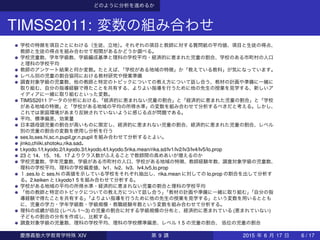 どのように分析を進めるか
TIMSS2011: 変数の組み合わせ
学校の特徴を項目ごとにわける（生徒、立地）。それぞれの項目と教師に対する質問紙の平均値、項目と生徒の得点、
教師と生徒の得点を組み合わせて相関があるかどうか調べる。
学校児童数、学年学級数、学級編成基準と理科の学校平均・経済的に恵まれた児童の割合、学校のある市町村の人口
と理科の学校平均
教師のアンケート結果と何か変数。たとえば、「学校がある地域の特徴」か「教えている教科」が気になっています。
レベル別の児童の割合協同における教材研究や授業準備
調査対象学級の児童数、他の教師と特定のトピックについての教え方について話し合う、教材の計画や準備に一緒に
取り組む、自分の指導経験で得たことを共有する、よりよい指導を行うために他の先生の授業を見学する、新しいア
イディアに一緒に取り組むといった変数。
TIMSS2011 データの分析における、「経済的に恵まれない児童の割合」と「経済的に恵まれた児童の割合」と「学校
がある地域の特徴」と「学校がある地域の平均の所得水準」の変数を組み合わせて分析するべきだと考える。しかし、
これでは家庭環境があまり反映されていないように感じる点が問題である。
平均、標準偏差、効果量
日本語母語児童の割合が高いものに限定し、経済的に恵まれない児童の割合、経済的に恵まれた児童の割合、レベル
別の児童の割合の変数を使用し分析を行う
ses.lo,ses.hi,sc.n.pupil,gr.n.pupil を組み合わせて分析するとよい。
jinko,chiiki,shotoku,rika.sad。
t.kyodo.1/t.kyodo.2/t.kyodo.3/t.kyodo.4/t.kyodo.5rika.mean/rika.sd/lv1/lv2/lv3/lv4/lv5/lo.prop
23 と 14、15、16、17 よりクラス数がふえることで教師間の高めあいが増えるのか
学校児童数、学年児童数、学級がある市町村の人口、学校がある地域の特徴、教師経験年数、調査対象学級の児童数、
理科の学校平均、理科の学校偏差値、lv1、lv2、lv3、lv4,lv5,lo.prop
１.ses.lo と ses.hi の高値を示している学校をそれぞれ抽出し、rika.mean に対しての lo.prop の割合を出して分析す
る。2.keiken と t.kyodo1 5 を組み合わせて分析する。
学校がある地域の平均の所得水準・経済的に恵まれない児童の割合と理科の学校平均
「他の教師と特定のトピックについての教え方について話し合う」「教材の計画や準備に一緒に取り組む」「自分の指
導経験で得たことを共有する」「よりよい指導を行うために他の先生の授業を見学する」という変数を用いるととも
に、児童の学力・学年学級数・学級規模・教職経験年数という変数を組み合わせて分析する。
理科の成績が低位 (レベル 1∼3) の児童の割合に対する学級規模の分布と、経済的に恵まれている (恵まれていない)
子どもの割合の分布を作成し、比較する。
調査対象学級の児童数、理科の学校平均、理科の学校標準偏差、レベル 1 5 の児童の割合、 低位の児童の割合
慶應義塾大学教育学特殊 XIV 第 9 講 2015 年 6 月 17 日 6 / 17
 